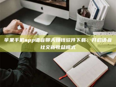 恩施苹果手机app语音聊天赚钱软件下载：开启语音社交新收益模式